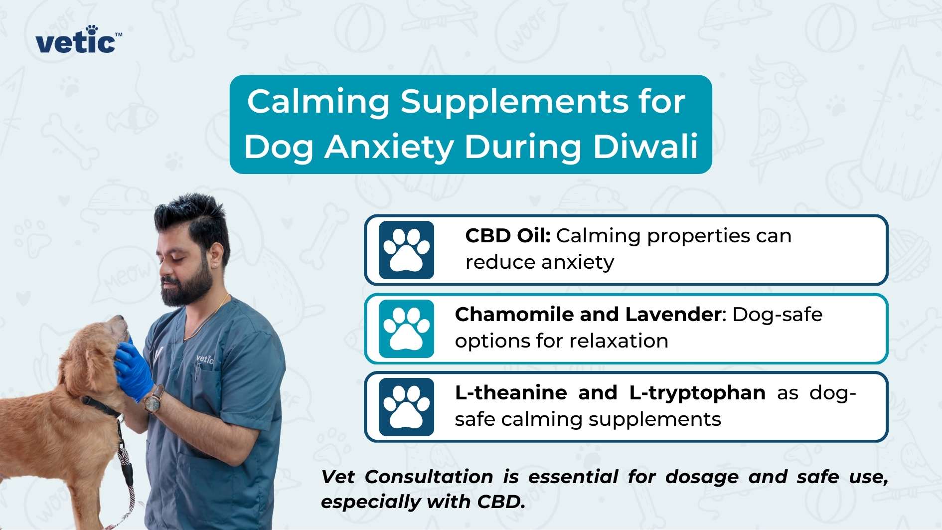 The image is an informational graphic from "vetic" about calming supplements for dog anxiety during Diwali. The background is light blue with faint illustrations of various pet-related items such as bones, paw prints, and speech bubbles with words like "MEOW" and "WOOF." In the foreground, there is a person wearing a blue uniform and blue gloves, holding a brown dog. The person's face is obscured for privacy. The person appears to be a veterinarian, given the context and the uniform. Text in the image: Title: "Calming Supplements for Dog Anxiety During Diwali" Bullet Points: "CBD Oil: Calming properties can reduce anxiety" "Chamomile and Lavender: Dog-safe options for relaxation" "L-theanine and L-tryptophan as dog-safe calming supplements" Footer: "Vet Consultation is essential for dosage and safe use, especially with CBD." Logo: The logo "vetic" is present in the top left corner of the image.