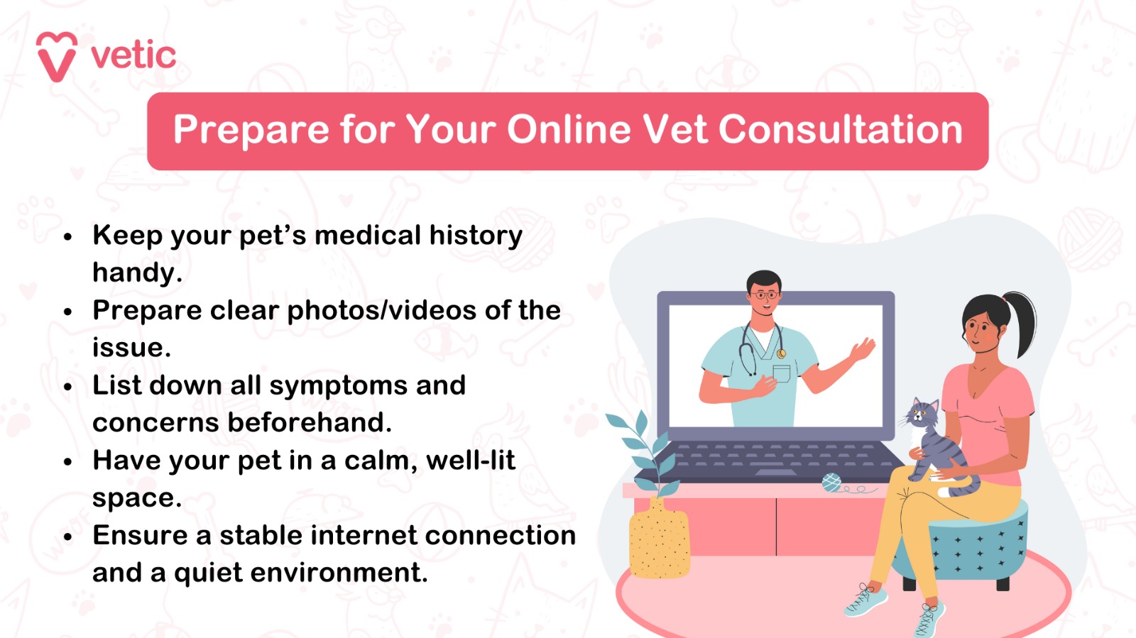 Prepare for Your Online Vet Consultation Checklist: Keep your pet’s medical history handy. Prepare clear photos/videos of the issue. List down all symptoms and concerns beforehand. Have your pet in a calm, well-lit space. Ensure a stable internet connection and a quiet environment.